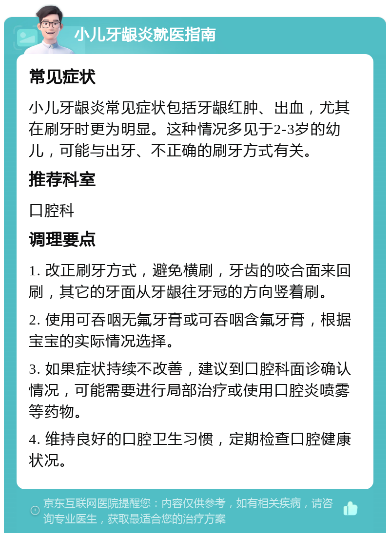 小儿牙龈炎就医指南 常见症状 小儿牙龈炎常见症状包括牙龈红肿、出血，尤其在刷牙时更为明显。这种情况多见于2-3岁的幼儿，可能与出牙、不正确的刷牙方式有关。 推荐科室 口腔科 调理要点 1. 改正刷牙方式，避免横刷，牙齿的咬合面来回刷，其它的牙面从牙龈往牙冠的方向竖着刷。 2. 使用可吞咽无氟牙膏或可吞咽含氟牙膏，根据宝宝的实际情况选择。 3. 如果症状持续不改善，建议到口腔科面诊确认情况，可能需要进行局部治疗或使用口腔炎喷雾等药物。 4. 维持良好的口腔卫生习惯，定期检查口腔健康状况。