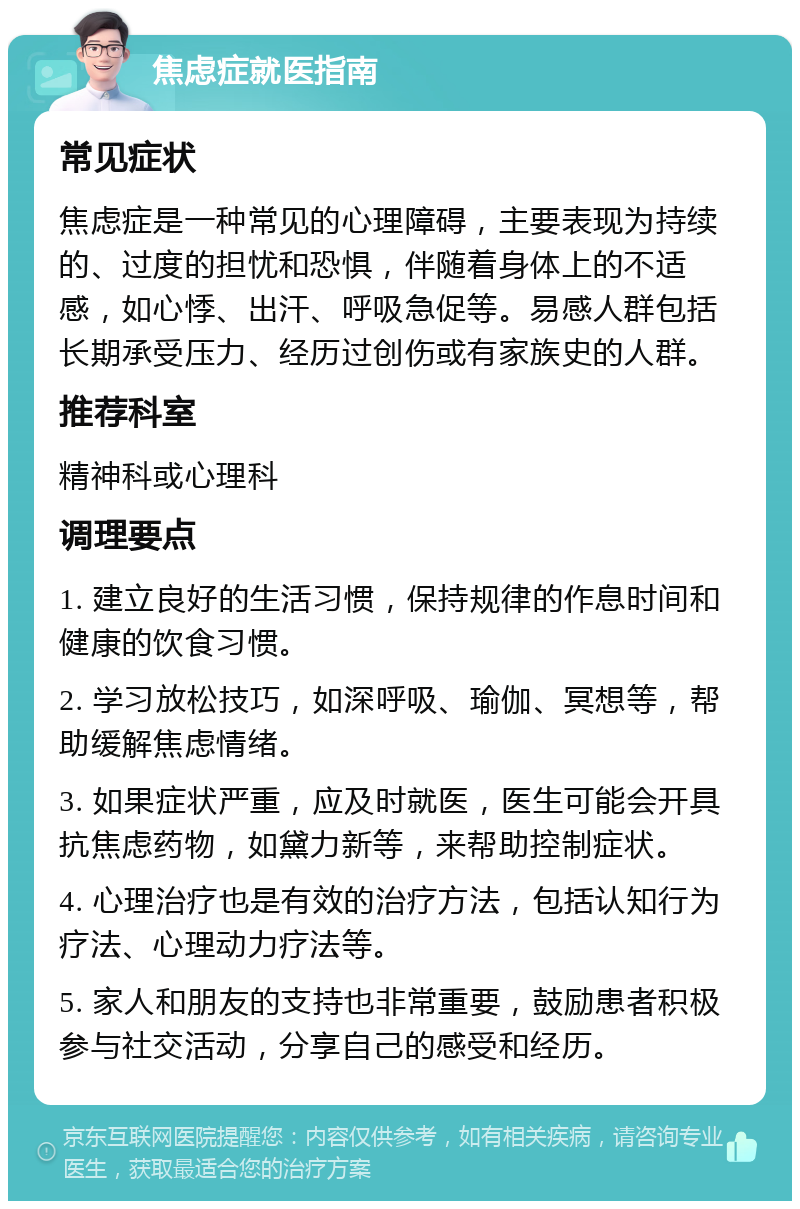 焦虑症就医指南 常见症状 焦虑症是一种常见的心理障碍，主要表现为持续的、过度的担忧和恐惧，伴随着身体上的不适感，如心悸、出汗、呼吸急促等。易感人群包括长期承受压力、经历过创伤或有家族史的人群。 推荐科室 精神科或心理科 调理要点 1. 建立良好的生活习惯，保持规律的作息时间和健康的饮食习惯。 2. 学习放松技巧，如深呼吸、瑜伽、冥想等，帮助缓解焦虑情绪。 3. 如果症状严重，应及时就医，医生可能会开具抗焦虑药物，如黛力新等，来帮助控制症状。 4. 心理治疗也是有效的治疗方法，包括认知行为疗法、心理动力疗法等。 5. 家人和朋友的支持也非常重要，鼓励患者积极参与社交活动，分享自己的感受和经历。