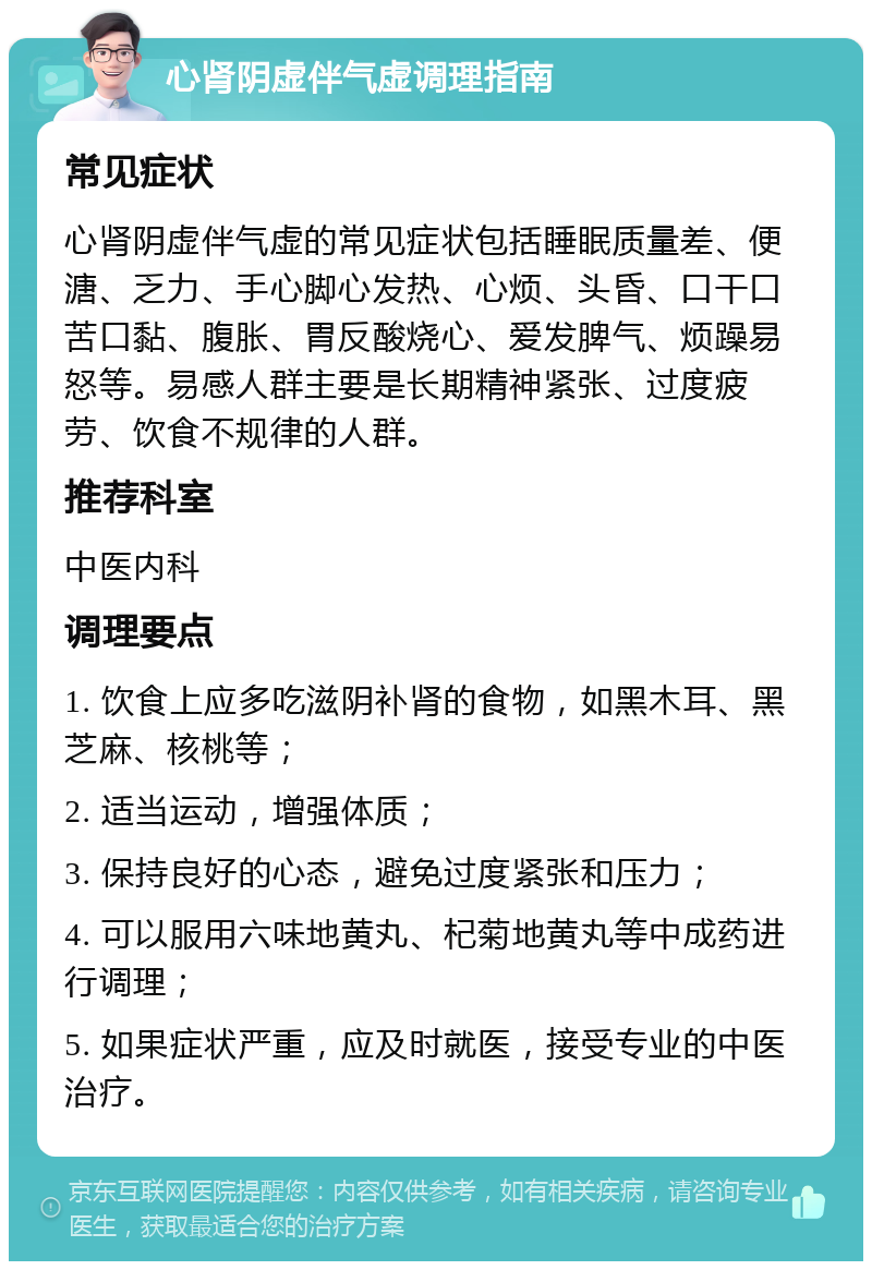 心肾阴虚伴气虚调理指南 常见症状 心肾阴虚伴气虚的常见症状包括睡眠质量差、便溏、乏力、手心脚心发热、心烦、头昏、口干口苦口黏、腹胀、胃反酸烧心、爱发脾气、烦躁易怒等。易感人群主要是长期精神紧张、过度疲劳、饮食不规律的人群。 推荐科室 中医内科 调理要点 1. 饮食上应多吃滋阴补肾的食物，如黑木耳、黑芝麻、核桃等； 2. 适当运动，增强体质； 3. 保持良好的心态，避免过度紧张和压力； 4. 可以服用六味地黄丸、杞菊地黄丸等中成药进行调理； 5. 如果症状严重，应及时就医，接受专业的中医治疗。