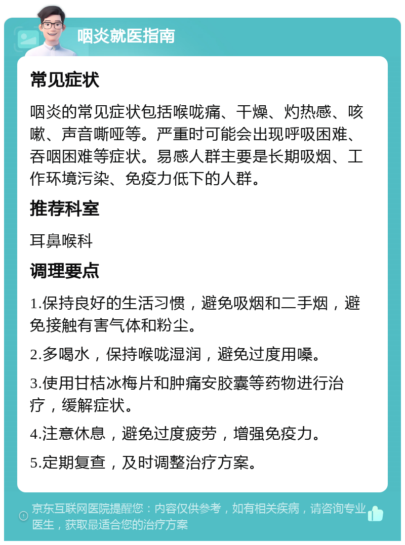 咽炎就医指南 常见症状 咽炎的常见症状包括喉咙痛、干燥、灼热感、咳嗽、声音嘶哑等。严重时可能会出现呼吸困难、吞咽困难等症状。易感人群主要是长期吸烟、工作环境污染、免疫力低下的人群。 推荐科室 耳鼻喉科 调理要点 1.保持良好的生活习惯，避免吸烟和二手烟，避免接触有害气体和粉尘。 2.多喝水，保持喉咙湿润，避免过度用嗓。 3.使用甘桔冰梅片和肿痛安胶囊等药物进行治疗，缓解症状。 4.注意休息，避免过度疲劳，增强免疫力。 5.定期复查，及时调整治疗方案。