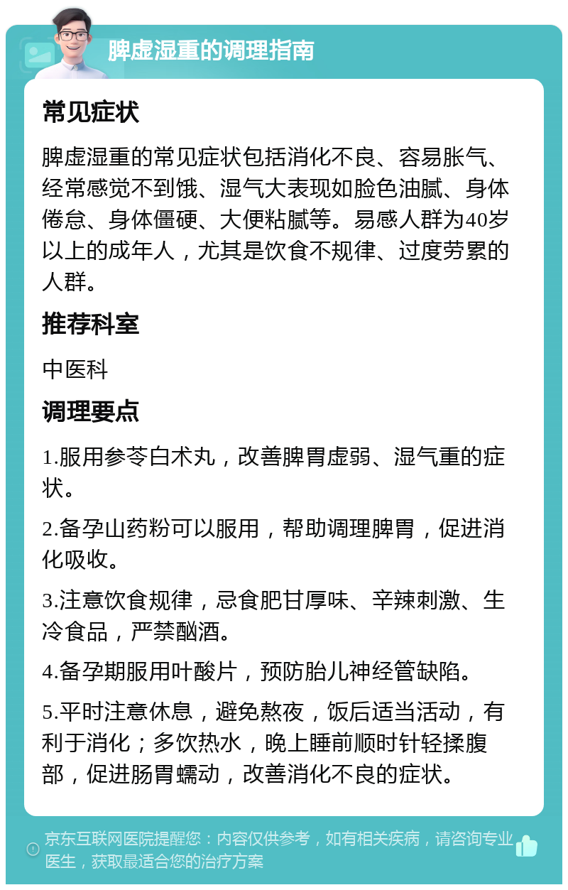 脾虚湿重的调理指南 常见症状 脾虚湿重的常见症状包括消化不良、容易胀气、经常感觉不到饿、湿气大表现如脸色油腻、身体倦怠、身体僵硬、大便粘腻等。易感人群为40岁以上的成年人，尤其是饮食不规律、过度劳累的人群。 推荐科室 中医科 调理要点 1.服用参苓白术丸，改善脾胃虚弱、湿气重的症状。 2.备孕山药粉可以服用，帮助调理脾胃，促进消化吸收。 3.注意饮食规律，忌食肥甘厚味、辛辣刺激、生冷食品，严禁酗酒。 4.备孕期服用叶酸片，预防胎儿神经管缺陷。 5.平时注意休息，避免熬夜，饭后适当活动，有利于消化；多饮热水，晚上睡前顺时针轻揉腹部，促进肠胃蠕动，改善消化不良的症状。