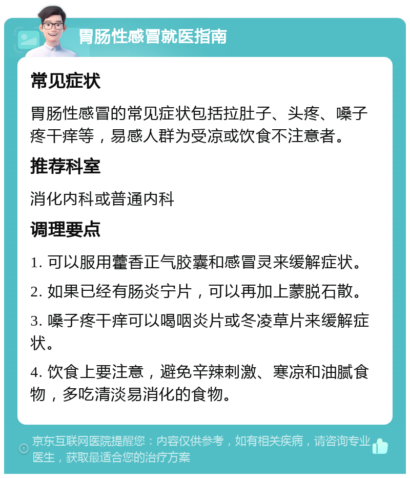 胃肠性感冒就医指南 常见症状 胃肠性感冒的常见症状包括拉肚子、头疼、嗓子疼干痒等，易感人群为受凉或饮食不注意者。 推荐科室 消化内科或普通内科 调理要点 1. 可以服用藿香正气胶囊和感冒灵来缓解症状。 2. 如果已经有肠炎宁片，可以再加上蒙脱石散。 3. 嗓子疼干痒可以喝咽炎片或冬凌草片来缓解症状。 4. 饮食上要注意，避免辛辣刺激、寒凉和油腻食物，多吃清淡易消化的食物。