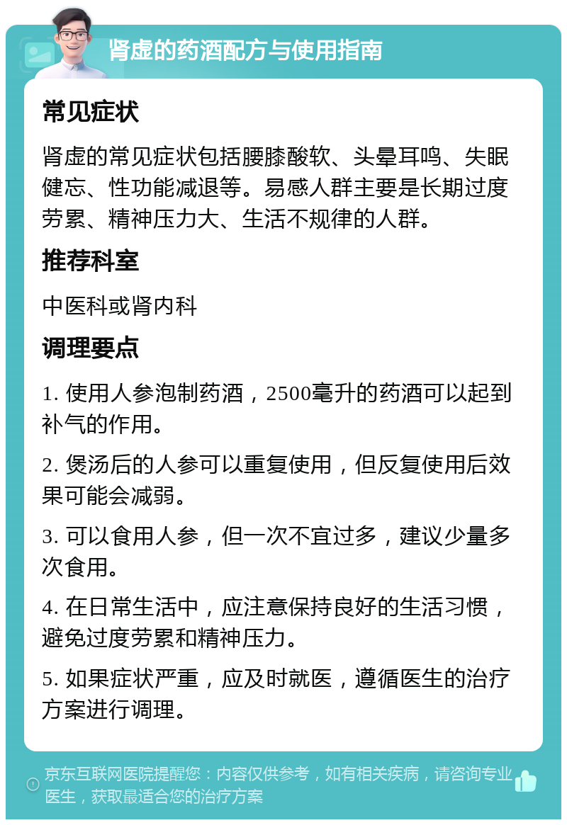 肾虚的药酒配方与使用指南 常见症状 肾虚的常见症状包括腰膝酸软、头晕耳鸣、失眠健忘、性功能减退等。易感人群主要是长期过度劳累、精神压力大、生活不规律的人群。 推荐科室 中医科或肾内科 调理要点 1. 使用人参泡制药酒，2500毫升的药酒可以起到补气的作用。 2. 煲汤后的人参可以重复使用，但反复使用后效果可能会减弱。 3. 可以食用人参，但一次不宜过多，建议少量多次食用。 4. 在日常生活中，应注意保持良好的生活习惯，避免过度劳累和精神压力。 5. 如果症状严重，应及时就医，遵循医生的治疗方案进行调理。