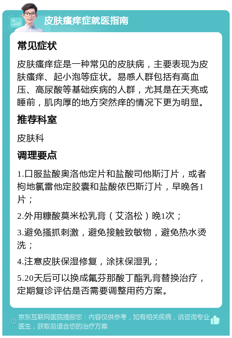 皮肤瘙痒症就医指南 常见症状 皮肤瘙痒症是一种常见的皮肤病，主要表现为皮肤瘙痒、起小泡等症状。易感人群包括有高血压、高尿酸等基础疾病的人群，尤其是在天亮或睡前，肌肉厚的地方突然痒的情况下更为明显。 推荐科室 皮肤科 调理要点 1.口服盐酸奥洛他定片和盐酸司他斯汀片，或者枸地氯雷他定胶囊和盐酸依巴斯汀片，早晚各1片； 2.外用糠酸莫米松乳膏（艾洛松）晚1次； 3.避免搔抓刺激，避免接触致敏物，避免热水烫洗； 4.注意皮肤保湿修复，涂抹保湿乳； 5.20天后可以换成氟芬那酸丁酯乳膏替换治疗，定期复诊评估是否需要调整用药方案。