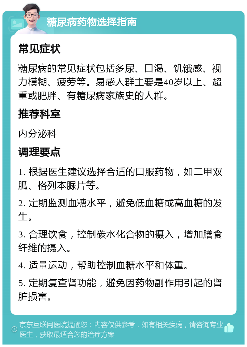 糖尿病药物选择指南 常见症状 糖尿病的常见症状包括多尿、口渴、饥饿感、视力模糊、疲劳等。易感人群主要是40岁以上、超重或肥胖、有糖尿病家族史的人群。 推荐科室 内分泌科 调理要点 1. 根据医生建议选择合适的口服药物，如二甲双胍、格列本脲片等。 2. 定期监测血糖水平，避免低血糖或高血糖的发生。 3. 合理饮食，控制碳水化合物的摄入，增加膳食纤维的摄入。 4. 适量运动，帮助控制血糖水平和体重。 5. 定期复查肾功能，避免因药物副作用引起的肾脏损害。