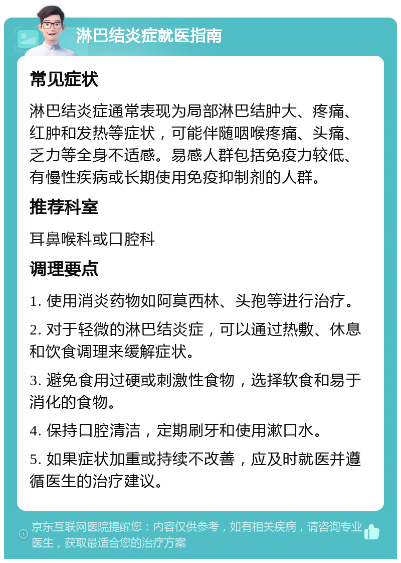 淋巴结炎症就医指南 常见症状 淋巴结炎症通常表现为局部淋巴结肿大、疼痛、红肿和发热等症状，可能伴随咽喉疼痛、头痛、乏力等全身不适感。易感人群包括免疫力较低、有慢性疾病或长期使用免疫抑制剂的人群。 推荐科室 耳鼻喉科或口腔科 调理要点 1. 使用消炎药物如阿莫西林、头孢等进行治疗。 2. 对于轻微的淋巴结炎症，可以通过热敷、休息和饮食调理来缓解症状。 3. 避免食用过硬或刺激性食物，选择软食和易于消化的食物。 4. 保持口腔清洁，定期刷牙和使用漱口水。 5. 如果症状加重或持续不改善，应及时就医并遵循医生的治疗建议。