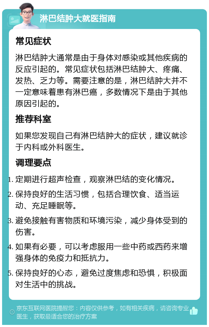 淋巴结肿大就医指南 常见症状 淋巴结肿大通常是由于身体对感染或其他疾病的反应引起的。常见症状包括淋巴结肿大、疼痛、发热、乏力等。需要注意的是，淋巴结肿大并不一定意味着患有淋巴癌，多数情况下是由于其他原因引起的。 推荐科室 如果您发现自己有淋巴结肿大的症状，建议就诊于内科或外科医生。 调理要点 定期进行超声检查，观察淋巴结的变化情况。 保持良好的生活习惯，包括合理饮食、适当运动、充足睡眠等。 避免接触有害物质和环境污染，减少身体受到的伤害。 如果有必要，可以考虑服用一些中药或西药来增强身体的免疫力和抵抗力。 保持良好的心态，避免过度焦虑和恐惧，积极面对生活中的挑战。