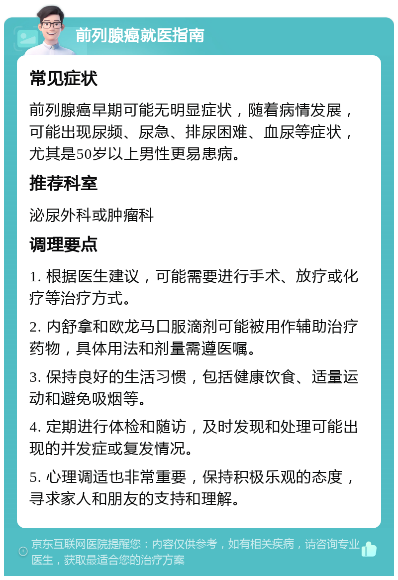 前列腺癌就医指南 常见症状 前列腺癌早期可能无明显症状，随着病情发展，可能出现尿频、尿急、排尿困难、血尿等症状，尤其是50岁以上男性更易患病。 推荐科室 泌尿外科或肿瘤科 调理要点 1. 根据医生建议，可能需要进行手术、放疗或化疗等治疗方式。 2. 内舒拿和欧龙马口服滴剂可能被用作辅助治疗药物，具体用法和剂量需遵医嘱。 3. 保持良好的生活习惯，包括健康饮食、适量运动和避免吸烟等。 4. 定期进行体检和随访，及时发现和处理可能出现的并发症或复发情况。 5. 心理调适也非常重要，保持积极乐观的态度，寻求家人和朋友的支持和理解。