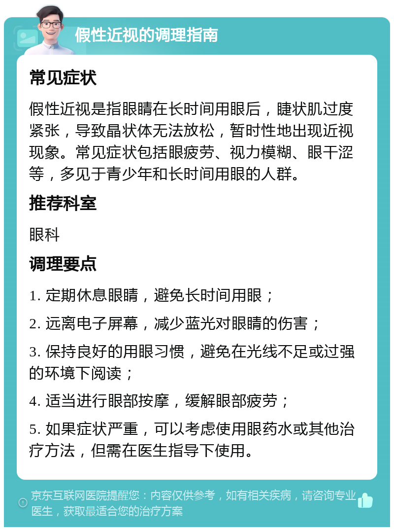 假性近视的调理指南 常见症状 假性近视是指眼睛在长时间用眼后，睫状肌过度紧张，导致晶状体无法放松，暂时性地出现近视现象。常见症状包括眼疲劳、视力模糊、眼干涩等，多见于青少年和长时间用眼的人群。 推荐科室 眼科 调理要点 1. 定期休息眼睛，避免长时间用眼； 2. 远离电子屏幕，减少蓝光对眼睛的伤害； 3. 保持良好的用眼习惯，避免在光线不足或过强的环境下阅读； 4. 适当进行眼部按摩，缓解眼部疲劳； 5. 如果症状严重，可以考虑使用眼药水或其他治疗方法，但需在医生指导下使用。