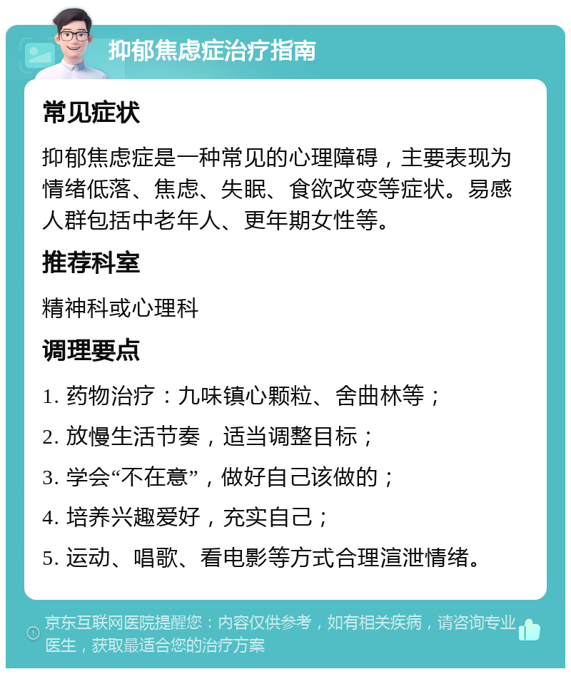 抑郁焦虑症治疗指南 常见症状 抑郁焦虑症是一种常见的心理障碍，主要表现为情绪低落、焦虑、失眠、食欲改变等症状。易感人群包括中老年人、更年期女性等。 推荐科室 精神科或心理科 调理要点 1. 药物治疗：九味镇心颗粒、舍曲林等； 2. 放慢生活节奏，适当调整目标； 3. 学会“不在意”，做好自己该做的； 4. 培养兴趣爱好，充实自己； 5. 运动、唱歌、看电影等方式合理渲泄情绪。