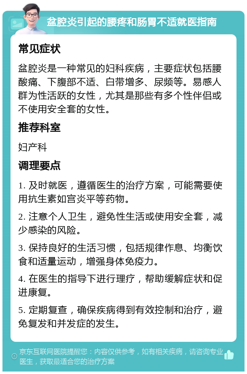 盆腔炎引起的腰疼和肠胃不适就医指南 常见症状 盆腔炎是一种常见的妇科疾病，主要症状包括腰酸痛、下腹部不适、白带增多、尿频等。易感人群为性活跃的女性，尤其是那些有多个性伴侣或不使用安全套的女性。 推荐科室 妇产科 调理要点 1. 及时就医，遵循医生的治疗方案，可能需要使用抗生素如宫炎平等药物。 2. 注意个人卫生，避免性生活或使用安全套，减少感染的风险。 3. 保持良好的生活习惯，包括规律作息、均衡饮食和适量运动，增强身体免疫力。 4. 在医生的指导下进行理疗，帮助缓解症状和促进康复。 5. 定期复查，确保疾病得到有效控制和治疗，避免复发和并发症的发生。