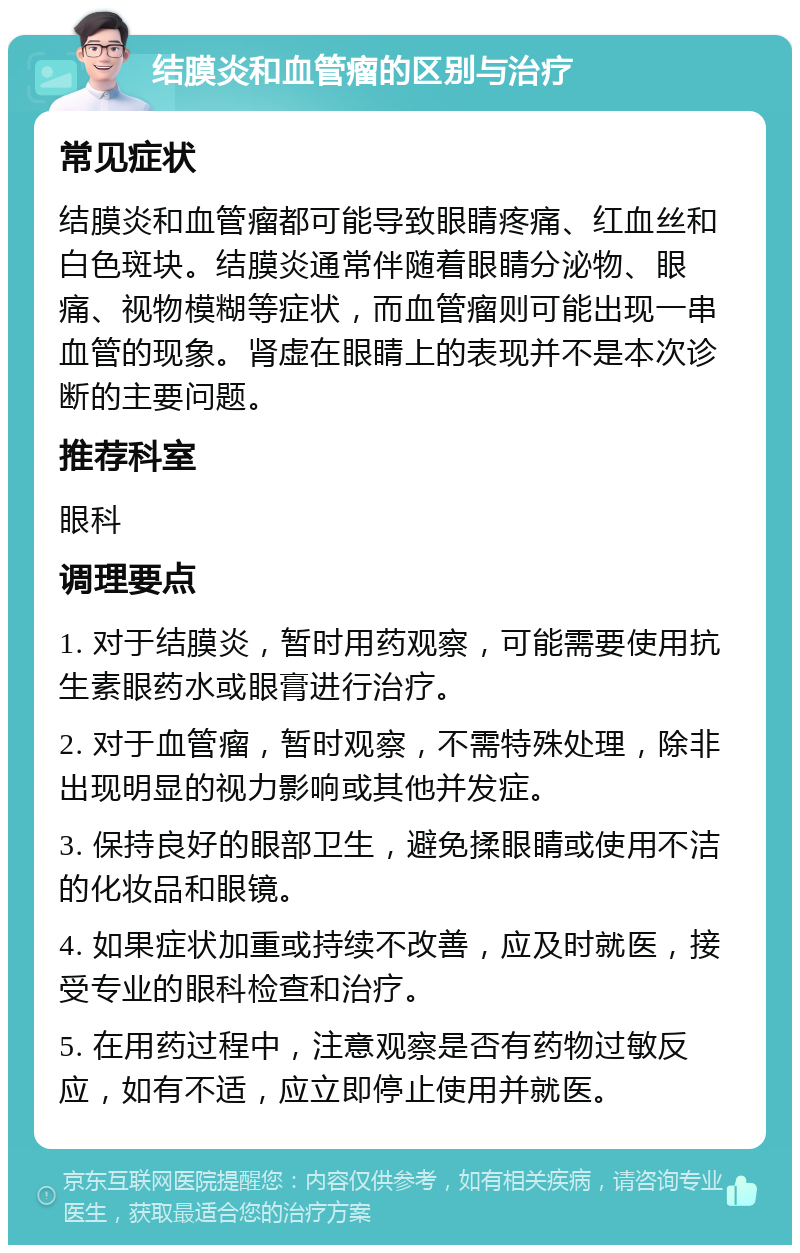 结膜炎和血管瘤的区别与治疗 常见症状 结膜炎和血管瘤都可能导致眼睛疼痛、红血丝和白色斑块。结膜炎通常伴随着眼睛分泌物、眼痛、视物模糊等症状，而血管瘤则可能出现一串血管的现象。肾虚在眼睛上的表现并不是本次诊断的主要问题。 推荐科室 眼科 调理要点 1. 对于结膜炎，暂时用药观察，可能需要使用抗生素眼药水或眼膏进行治疗。 2. 对于血管瘤，暂时观察，不需特殊处理，除非出现明显的视力影响或其他并发症。 3. 保持良好的眼部卫生，避免揉眼睛或使用不洁的化妆品和眼镜。 4. 如果症状加重或持续不改善，应及时就医，接受专业的眼科检查和治疗。 5. 在用药过程中，注意观察是否有药物过敏反应，如有不适，应立即停止使用并就医。