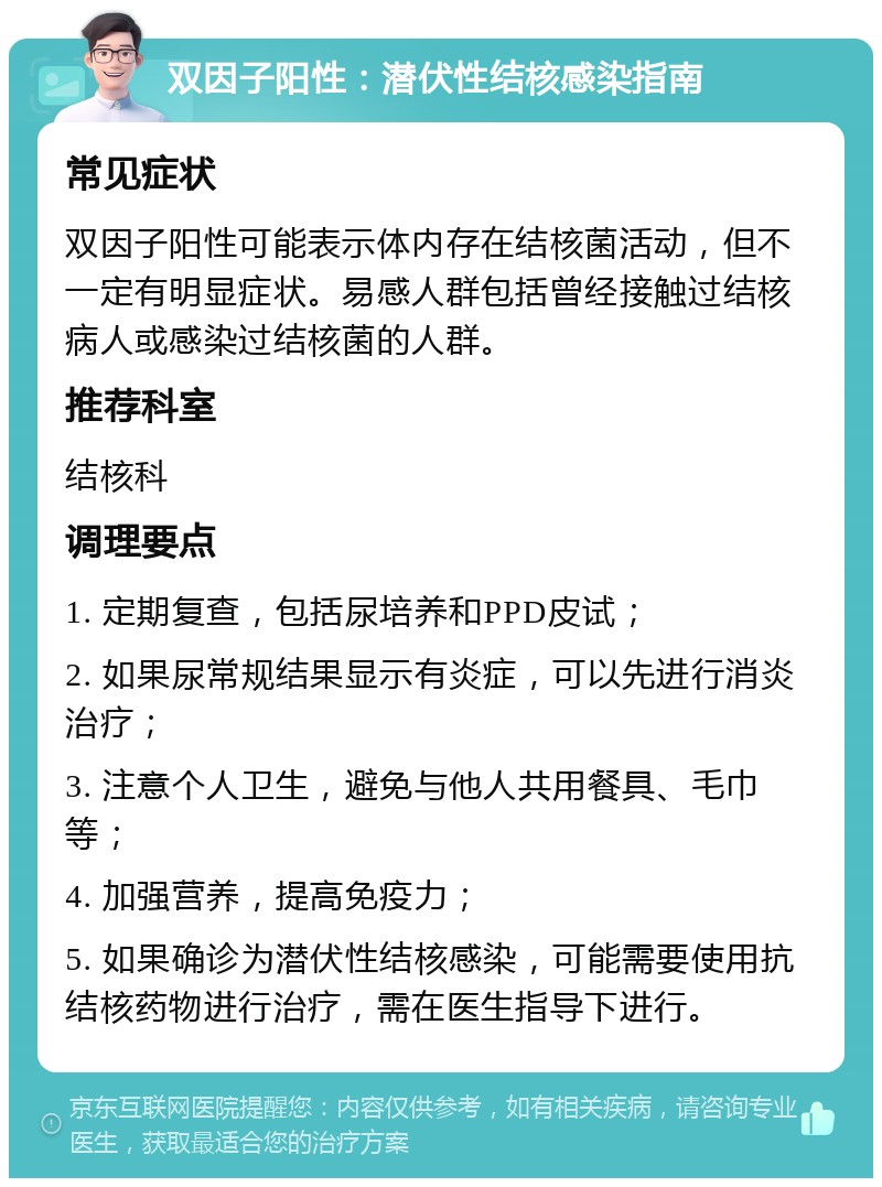 双因子阳性：潜伏性结核感染指南 常见症状 双因子阳性可能表示体内存在结核菌活动，但不一定有明显症状。易感人群包括曾经接触过结核病人或感染过结核菌的人群。 推荐科室 结核科 调理要点 1. 定期复查，包括尿培养和PPD皮试； 2. 如果尿常规结果显示有炎症，可以先进行消炎治疗； 3. 注意个人卫生，避免与他人共用餐具、毛巾等； 4. 加强营养，提高免疫力； 5. 如果确诊为潜伏性结核感染，可能需要使用抗结核药物进行治疗，需在医生指导下进行。