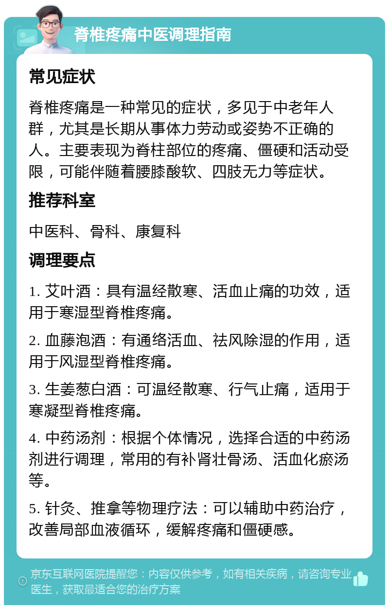 脊椎疼痛中医调理指南 常见症状 脊椎疼痛是一种常见的症状，多见于中老年人群，尤其是长期从事体力劳动或姿势不正确的人。主要表现为脊柱部位的疼痛、僵硬和活动受限，可能伴随着腰膝酸软、四肢无力等症状。 推荐科室 中医科、骨科、康复科 调理要点 1. 艾叶酒：具有温经散寒、活血止痛的功效，适用于寒湿型脊椎疼痛。 2. 血藤泡酒：有通络活血、祛风除湿的作用，适用于风湿型脊椎疼痛。 3. 生姜葱白酒：可温经散寒、行气止痛，适用于寒凝型脊椎疼痛。 4. 中药汤剂：根据个体情况，选择合适的中药汤剂进行调理，常用的有补肾壮骨汤、活血化瘀汤等。 5. 针灸、推拿等物理疗法：可以辅助中药治疗，改善局部血液循环，缓解疼痛和僵硬感。