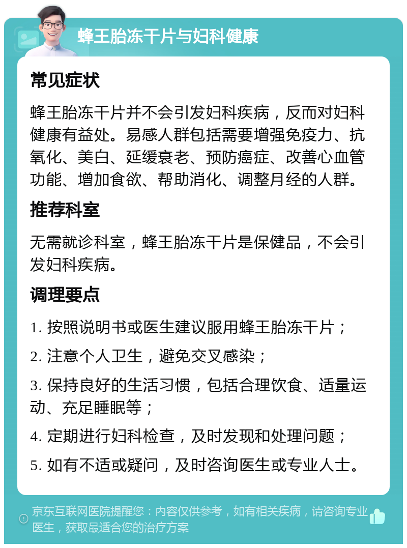 蜂王胎冻干片与妇科健康 常见症状 蜂王胎冻干片并不会引发妇科疾病，反而对妇科健康有益处。易感人群包括需要增强免疫力、抗氧化、美白、延缓衰老、预防癌症、改善心血管功能、增加食欲、帮助消化、调整月经的人群。 推荐科室 无需就诊科室，蜂王胎冻干片是保健品，不会引发妇科疾病。 调理要点 1. 按照说明书或医生建议服用蜂王胎冻干片； 2. 注意个人卫生，避免交叉感染； 3. 保持良好的生活习惯，包括合理饮食、适量运动、充足睡眠等； 4. 定期进行妇科检查，及时发现和处理问题； 5. 如有不适或疑问，及时咨询医生或专业人士。