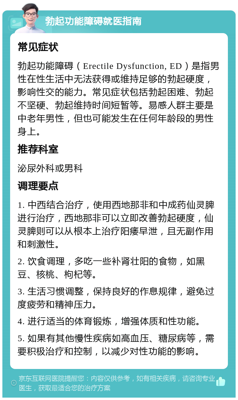 勃起功能障碍就医指南 常见症状 勃起功能障碍（Erectile Dysfunction, ED）是指男性在性生活中无法获得或维持足够的勃起硬度，影响性交的能力。常见症状包括勃起困难、勃起不坚硬、勃起维持时间短暂等。易感人群主要是中老年男性，但也可能发生在任何年龄段的男性身上。 推荐科室 泌尿外科或男科 调理要点 1. 中西结合治疗，使用西地那非和中成药仙灵脾进行治疗，西地那非可以立即改善勃起硬度，仙灵脾则可以从根本上治疗阳痿早泄，且无副作用和刺激性。 2. 饮食调理，多吃一些补肾壮阳的食物，如黑豆、核桃、枸杞等。 3. 生活习惯调整，保持良好的作息规律，避免过度疲劳和精神压力。 4. 进行适当的体育锻炼，增强体质和性功能。 5. 如果有其他慢性疾病如高血压、糖尿病等，需要积极治疗和控制，以减少对性功能的影响。