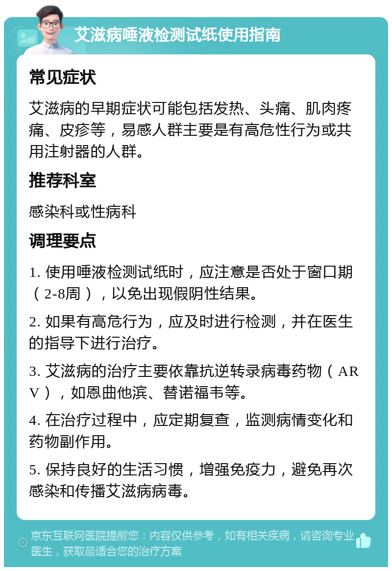 艾滋病唾液检测试纸使用指南 常见症状 艾滋病的早期症状可能包括发热、头痛、肌肉疼痛、皮疹等，易感人群主要是有高危性行为或共用注射器的人群。 推荐科室 感染科或性病科 调理要点 1. 使用唾液检测试纸时，应注意是否处于窗口期（2-8周），以免出现假阴性结果。 2. 如果有高危行为，应及时进行检测，并在医生的指导下进行治疗。 3. 艾滋病的治疗主要依靠抗逆转录病毒药物（ARV），如恩曲他滨、替诺福韦等。 4. 在治疗过程中，应定期复查，监测病情变化和药物副作用。 5. 保持良好的生活习惯，增强免疫力，避免再次感染和传播艾滋病病毒。