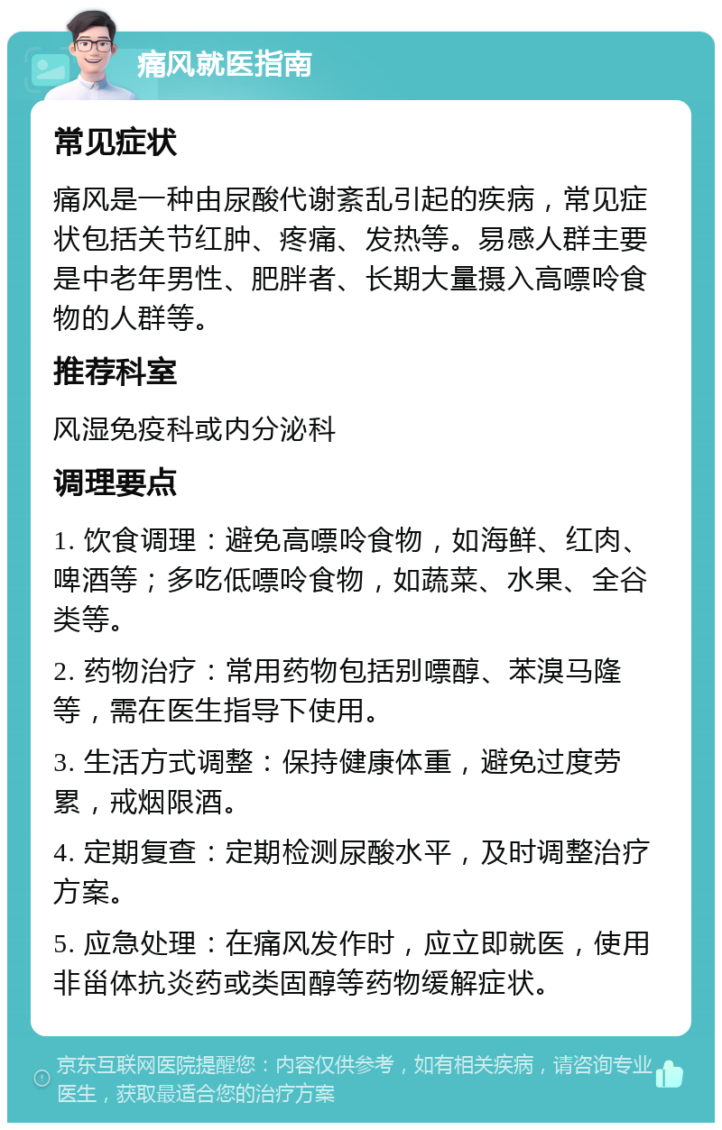 痛风就医指南 常见症状 痛风是一种由尿酸代谢紊乱引起的疾病，常见症状包括关节红肿、疼痛、发热等。易感人群主要是中老年男性、肥胖者、长期大量摄入高嘌呤食物的人群等。 推荐科室 风湿免疫科或内分泌科 调理要点 1. 饮食调理：避免高嘌呤食物，如海鲜、红肉、啤酒等；多吃低嘌呤食物，如蔬菜、水果、全谷类等。 2. 药物治疗：常用药物包括别嘌醇、苯溴马隆等，需在医生指导下使用。 3. 生活方式调整：保持健康体重，避免过度劳累，戒烟限酒。 4. 定期复查：定期检测尿酸水平，及时调整治疗方案。 5. 应急处理：在痛风发作时，应立即就医，使用非甾体抗炎药或类固醇等药物缓解症状。