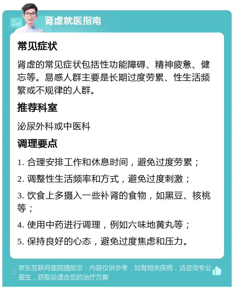 肾虚就医指南 常见症状 肾虚的常见症状包括性功能障碍、精神疲惫、健忘等。易感人群主要是长期过度劳累、性生活频繁或不规律的人群。 推荐科室 泌尿外科或中医科 调理要点 1. 合理安排工作和休息时间，避免过度劳累； 2. 调整性生活频率和方式，避免过度刺激； 3. 饮食上多摄入一些补肾的食物，如黑豆、核桃等； 4. 使用中药进行调理，例如六味地黄丸等； 5. 保持良好的心态，避免过度焦虑和压力。