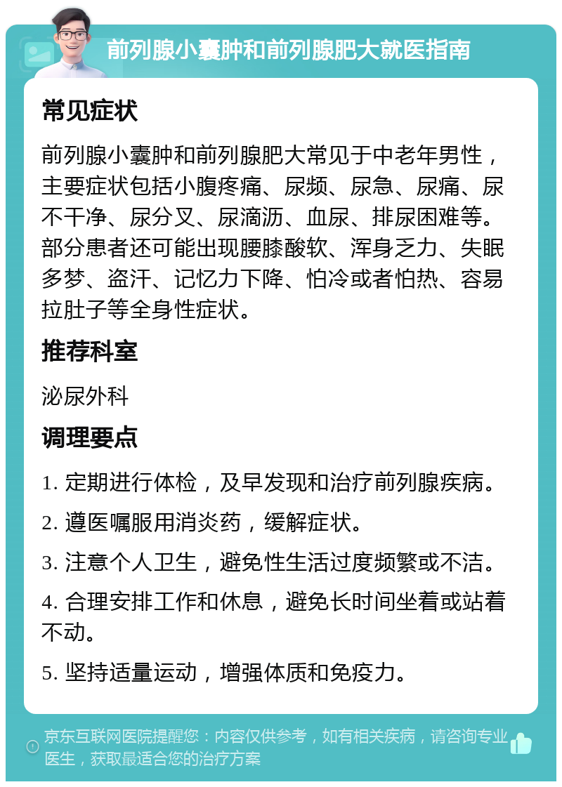 前列腺小囊肿和前列腺肥大就医指南 常见症状 前列腺小囊肿和前列腺肥大常见于中老年男性，主要症状包括小腹疼痛、尿频、尿急、尿痛、尿不干净、尿分叉、尿滴沥、血尿、排尿困难等。部分患者还可能出现腰膝酸软、浑身乏力、失眠多梦、盗汗、记忆力下降、怕冷或者怕热、容易拉肚子等全身性症状。 推荐科室 泌尿外科 调理要点 1. 定期进行体检，及早发现和治疗前列腺疾病。 2. 遵医嘱服用消炎药，缓解症状。 3. 注意个人卫生，避免性生活过度频繁或不洁。 4. 合理安排工作和休息，避免长时间坐着或站着不动。 5. 坚持适量运动，增强体质和免疫力。