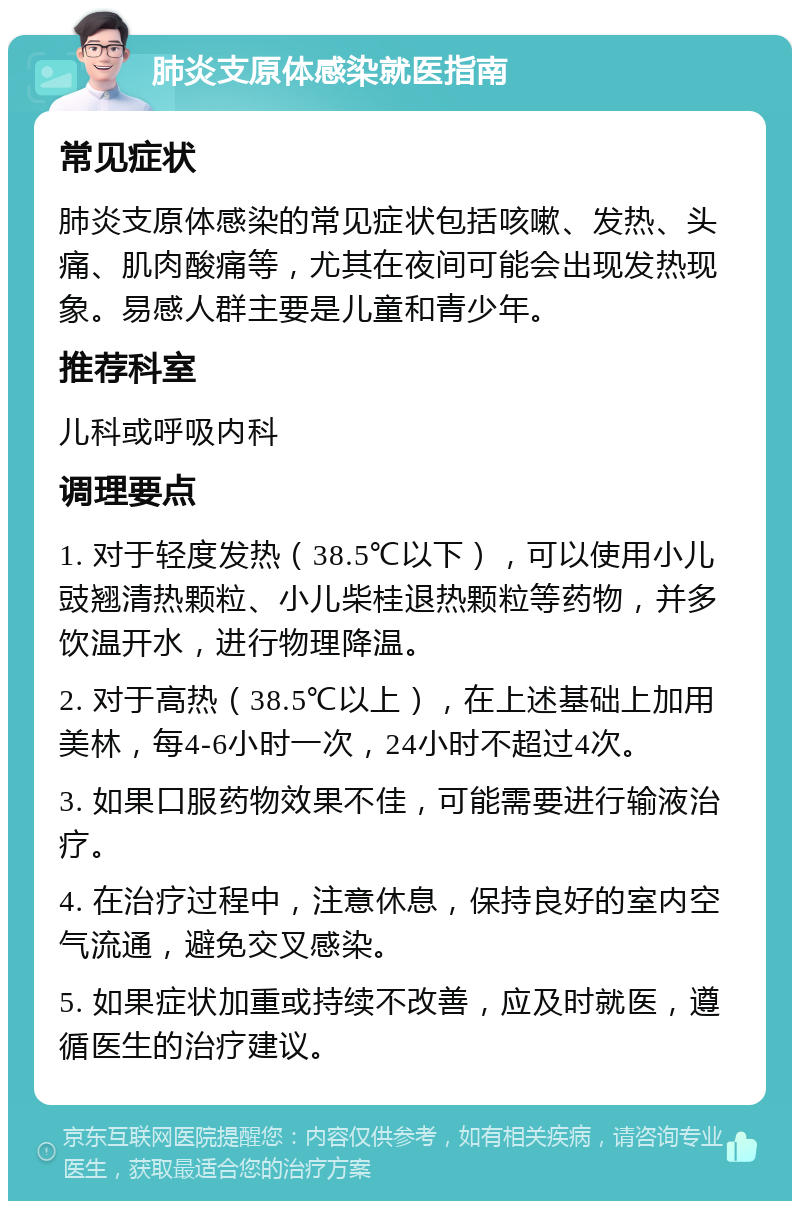 肺炎支原体感染就医指南 常见症状 肺炎支原体感染的常见症状包括咳嗽、发热、头痛、肌肉酸痛等，尤其在夜间可能会出现发热现象。易感人群主要是儿童和青少年。 推荐科室 儿科或呼吸内科 调理要点 1. 对于轻度发热（38.5℃以下），可以使用小儿豉翘清热颗粒、小儿柴桂退热颗粒等药物，并多饮温开水，进行物理降温。 2. 对于高热（38.5℃以上），在上述基础上加用美林，每4-6小时一次，24小时不超过4次。 3. 如果口服药物效果不佳，可能需要进行输液治疗。 4. 在治疗过程中，注意休息，保持良好的室内空气流通，避免交叉感染。 5. 如果症状加重或持续不改善，应及时就医，遵循医生的治疗建议。