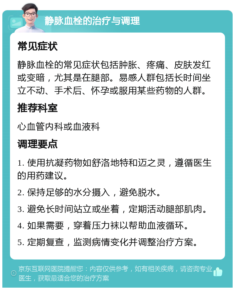 静脉血栓的治疗与调理 常见症状 静脉血栓的常见症状包括肿胀、疼痛、皮肤发红或变暗，尤其是在腿部。易感人群包括长时间坐立不动、手术后、怀孕或服用某些药物的人群。 推荐科室 心血管内科或血液科 调理要点 1. 使用抗凝药物如舒洛地特和迈之灵，遵循医生的用药建议。 2. 保持足够的水分摄入，避免脱水。 3. 避免长时间站立或坐着，定期活动腿部肌肉。 4. 如果需要，穿着压力袜以帮助血液循环。 5. 定期复查，监测病情变化并调整治疗方案。