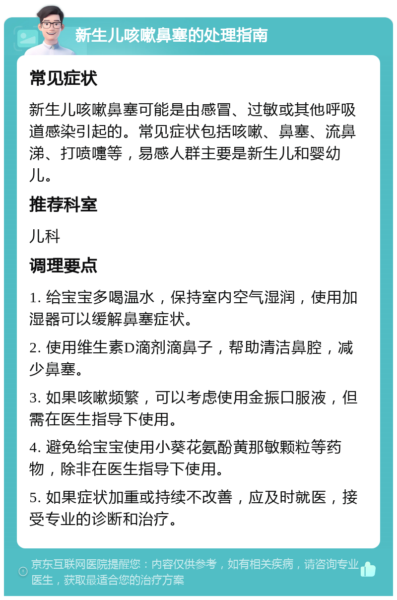 新生儿咳嗽鼻塞的处理指南 常见症状 新生儿咳嗽鼻塞可能是由感冒、过敏或其他呼吸道感染引起的。常见症状包括咳嗽、鼻塞、流鼻涕、打喷嚏等，易感人群主要是新生儿和婴幼儿。 推荐科室 儿科 调理要点 1. 给宝宝多喝温水，保持室内空气湿润，使用加湿器可以缓解鼻塞症状。 2. 使用维生素D滴剂滴鼻子，帮助清洁鼻腔，减少鼻塞。 3. 如果咳嗽频繁，可以考虑使用金振口服液，但需在医生指导下使用。 4. 避免给宝宝使用小葵花氨酚黄那敏颗粒等药物，除非在医生指导下使用。 5. 如果症状加重或持续不改善，应及时就医，接受专业的诊断和治疗。