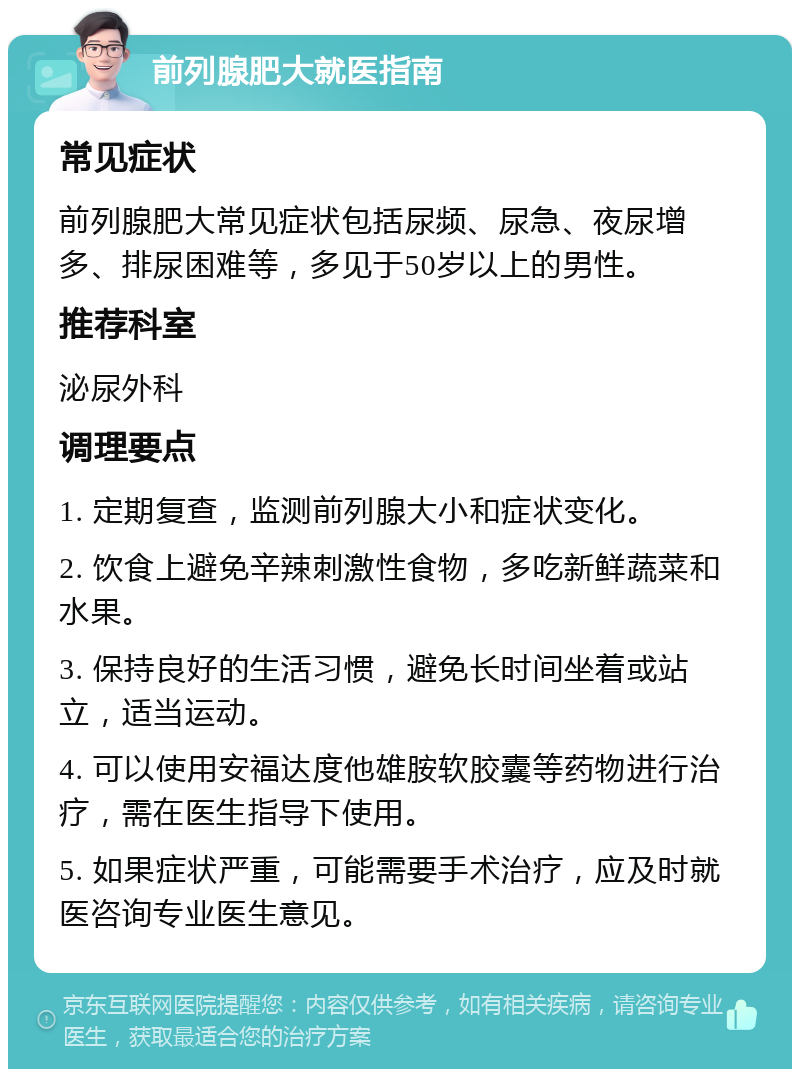 前列腺肥大就医指南 常见症状 前列腺肥大常见症状包括尿频、尿急、夜尿增多、排尿困难等，多见于50岁以上的男性。 推荐科室 泌尿外科 调理要点 1. 定期复查，监测前列腺大小和症状变化。 2. 饮食上避免辛辣刺激性食物，多吃新鲜蔬菜和水果。 3. 保持良好的生活习惯，避免长时间坐着或站立，适当运动。 4. 可以使用安福达度他雄胺软胶囊等药物进行治疗，需在医生指导下使用。 5. 如果症状严重，可能需要手术治疗，应及时就医咨询专业医生意见。