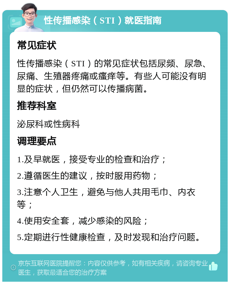 性传播感染（STI）就医指南 常见症状 性传播感染（STI）的常见症状包括尿频、尿急、尿痛、生殖器疼痛或瘙痒等。有些人可能没有明显的症状，但仍然可以传播病菌。 推荐科室 泌尿科或性病科 调理要点 1.及早就医，接受专业的检查和治疗； 2.遵循医生的建议，按时服用药物； 3.注意个人卫生，避免与他人共用毛巾、内衣等； 4.使用安全套，减少感染的风险； 5.定期进行性健康检查，及时发现和治疗问题。