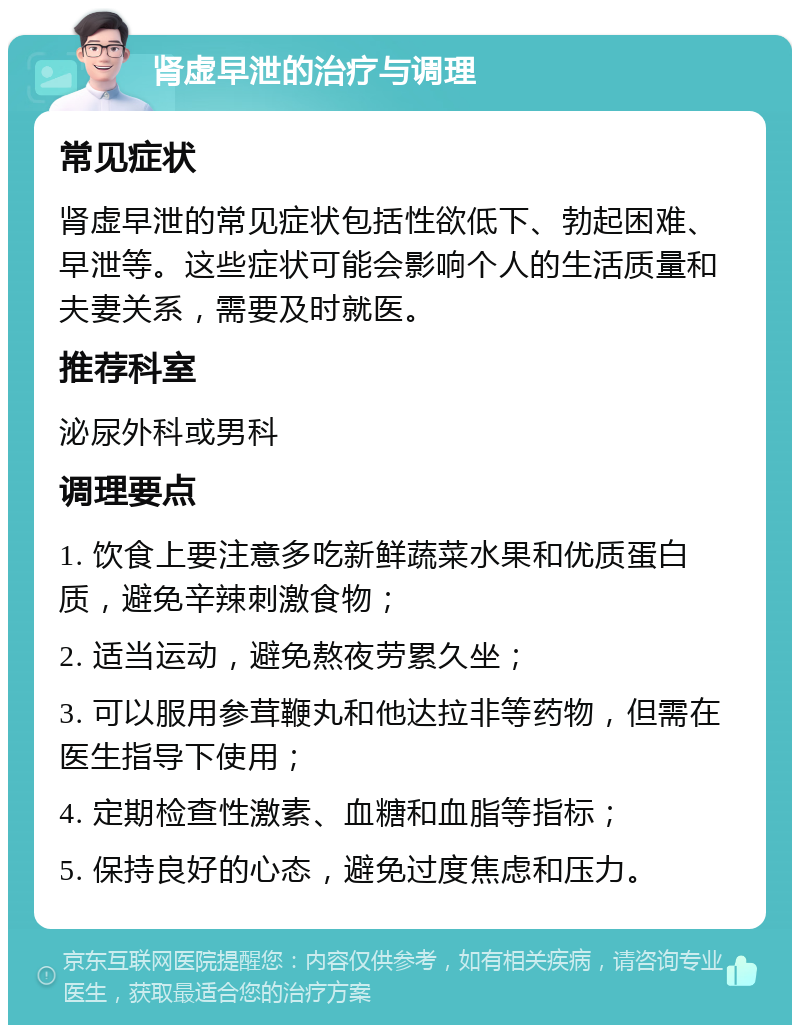 肾虚早泄的治疗与调理 常见症状 肾虚早泄的常见症状包括性欲低下、勃起困难、早泄等。这些症状可能会影响个人的生活质量和夫妻关系，需要及时就医。 推荐科室 泌尿外科或男科 调理要点 1. 饮食上要注意多吃新鲜蔬菜水果和优质蛋白质，避免辛辣刺激食物； 2. 适当运动，避免熬夜劳累久坐； 3. 可以服用参茸鞭丸和他达拉非等药物，但需在医生指导下使用； 4. 定期检查性激素、血糖和血脂等指标； 5. 保持良好的心态，避免过度焦虑和压力。