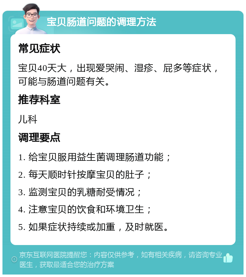 宝贝肠道问题的调理方法 常见症状 宝贝40天大，出现爱哭闹、湿疹、屁多等症状，可能与肠道问题有关。 推荐科室 儿科 调理要点 1. 给宝贝服用益生菌调理肠道功能； 2. 每天顺时针按摩宝贝的肚子； 3. 监测宝贝的乳糖耐受情况； 4. 注意宝贝的饮食和环境卫生； 5. 如果症状持续或加重，及时就医。