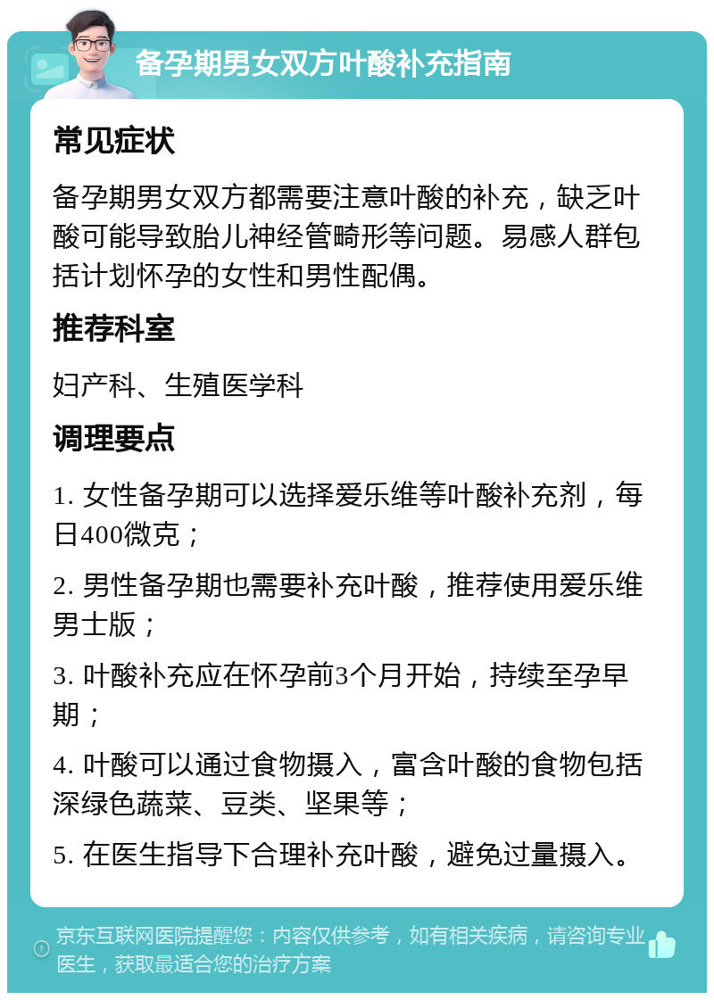 备孕期男女双方叶酸补充指南 常见症状 备孕期男女双方都需要注意叶酸的补充，缺乏叶酸可能导致胎儿神经管畸形等问题。易感人群包括计划怀孕的女性和男性配偶。 推荐科室 妇产科、生殖医学科 调理要点 1. 女性备孕期可以选择爱乐维等叶酸补充剂，每日400微克； 2. 男性备孕期也需要补充叶酸，推荐使用爱乐维男士版； 3. 叶酸补充应在怀孕前3个月开始，持续至孕早期； 4. 叶酸可以通过食物摄入，富含叶酸的食物包括深绿色蔬菜、豆类、坚果等； 5. 在医生指导下合理补充叶酸，避免过量摄入。