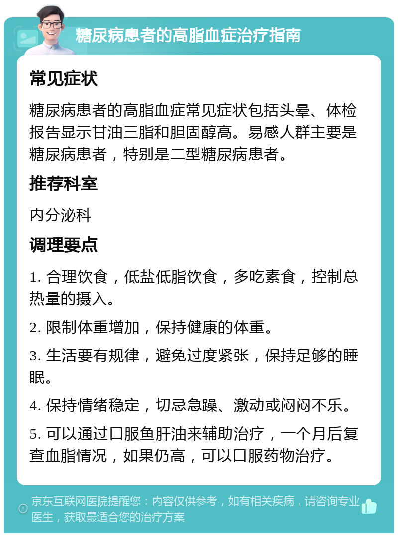 糖尿病患者的高脂血症治疗指南 常见症状 糖尿病患者的高脂血症常见症状包括头晕、体检报告显示甘油三脂和胆固醇高。易感人群主要是糖尿病患者，特别是二型糖尿病患者。 推荐科室 内分泌科 调理要点 1. 合理饮食，低盐低脂饮食，多吃素食，控制总热量的摄入。 2. 限制体重增加，保持健康的体重。 3. 生活要有规律，避免过度紧张，保持足够的睡眠。 4. 保持情绪稳定，切忌急躁、激动或闷闷不乐。 5. 可以通过口服鱼肝油来辅助治疗，一个月后复查血脂情况，如果仍高，可以口服药物治疗。