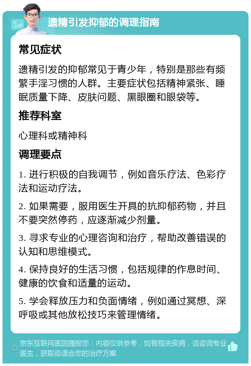 遗精引发抑郁的调理指南 常见症状 遗精引发的抑郁常见于青少年，特别是那些有频繁手淫习惯的人群。主要症状包括精神紧张、睡眠质量下降、皮肤问题、黑眼圈和眼袋等。 推荐科室 心理科或精神科 调理要点 1. 进行积极的自我调节，例如音乐疗法、色彩疗法和运动疗法。 2. 如果需要，服用医生开具的抗抑郁药物，并且不要突然停药，应逐渐减少剂量。 3. 寻求专业的心理咨询和治疗，帮助改善错误的认知和思维模式。 4. 保持良好的生活习惯，包括规律的作息时间、健康的饮食和适量的运动。 5. 学会释放压力和负面情绪，例如通过冥想、深呼吸或其他放松技巧来管理情绪。