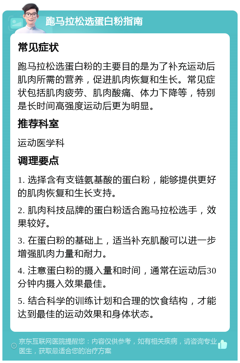 跑马拉松选蛋白粉指南 常见症状 跑马拉松选蛋白粉的主要目的是为了补充运动后肌肉所需的营养，促进肌肉恢复和生长。常见症状包括肌肉疲劳、肌肉酸痛、体力下降等，特别是长时间高强度运动后更为明显。 推荐科室 运动医学科 调理要点 1. 选择含有支链氨基酸的蛋白粉，能够提供更好的肌肉恢复和生长支持。 2. 肌肉科技品牌的蛋白粉适合跑马拉松选手，效果较好。 3. 在蛋白粉的基础上，适当补充肌酸可以进一步增强肌肉力量和耐力。 4. 注意蛋白粉的摄入量和时间，通常在运动后30分钟内摄入效果最佳。 5. 结合科学的训练计划和合理的饮食结构，才能达到最佳的运动效果和身体状态。