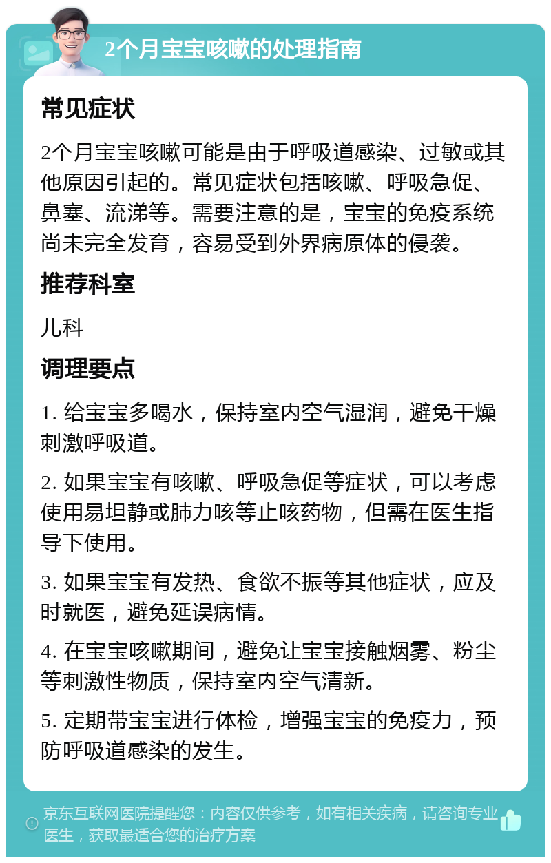 2个月宝宝咳嗽的处理指南 常见症状 2个月宝宝咳嗽可能是由于呼吸道感染、过敏或其他原因引起的。常见症状包括咳嗽、呼吸急促、鼻塞、流涕等。需要注意的是，宝宝的免疫系统尚未完全发育，容易受到外界病原体的侵袭。 推荐科室 儿科 调理要点 1. 给宝宝多喝水，保持室内空气湿润，避免干燥刺激呼吸道。 2. 如果宝宝有咳嗽、呼吸急促等症状，可以考虑使用易坦静或肺力咳等止咳药物，但需在医生指导下使用。 3. 如果宝宝有发热、食欲不振等其他症状，应及时就医，避免延误病情。 4. 在宝宝咳嗽期间，避免让宝宝接触烟雾、粉尘等刺激性物质，保持室内空气清新。 5. 定期带宝宝进行体检，增强宝宝的免疫力，预防呼吸道感染的发生。