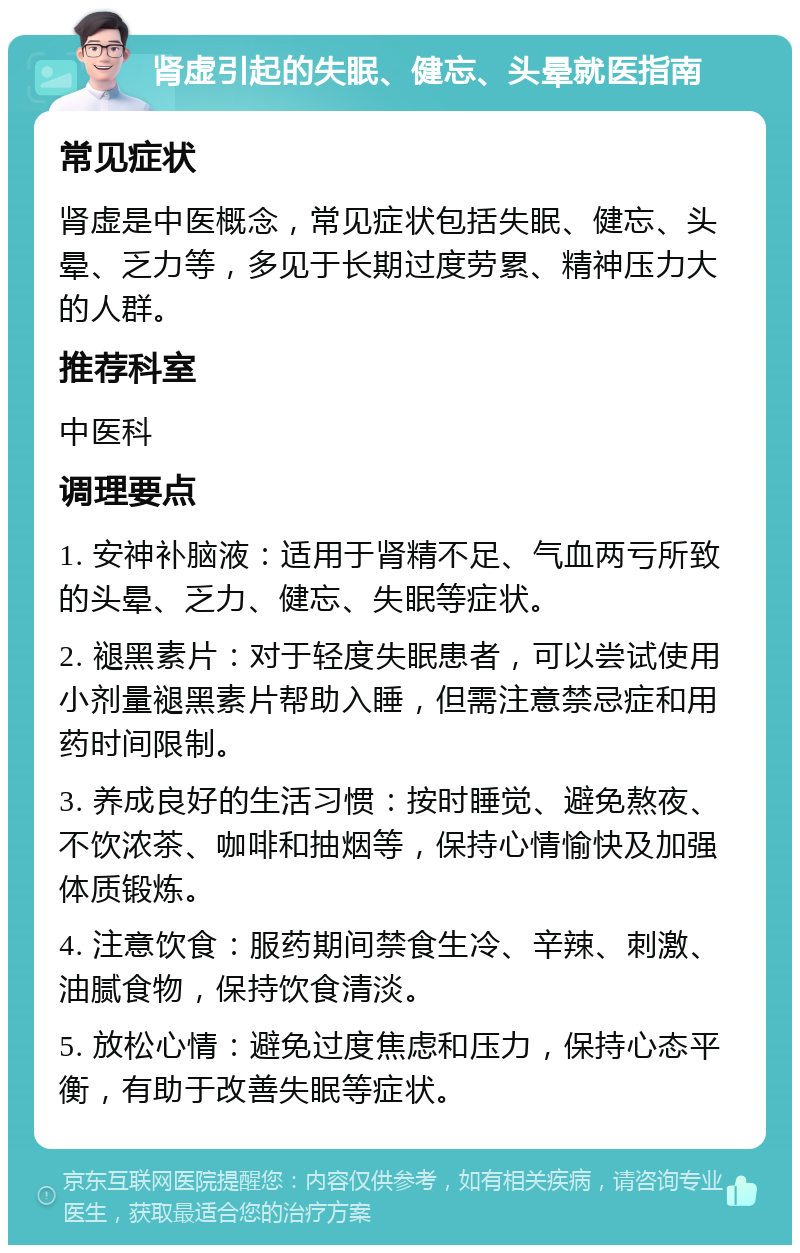 肾虚引起的失眠、健忘、头晕就医指南 常见症状 肾虚是中医概念，常见症状包括失眠、健忘、头晕、乏力等，多见于长期过度劳累、精神压力大的人群。 推荐科室 中医科 调理要点 1. 安神补脑液：适用于肾精不足、气血两亏所致的头晕、乏力、健忘、失眠等症状。 2. 褪黑素片：对于轻度失眠患者，可以尝试使用小剂量褪黑素片帮助入睡，但需注意禁忌症和用药时间限制。 3. 养成良好的生活习惯：按时睡觉、避免熬夜、不饮浓茶、咖啡和抽烟等，保持心情愉快及加强体质锻炼。 4. 注意饮食：服药期间禁食生冷、辛辣、刺激、油腻食物，保持饮食清淡。 5. 放松心情：避免过度焦虑和压力，保持心态平衡，有助于改善失眠等症状。