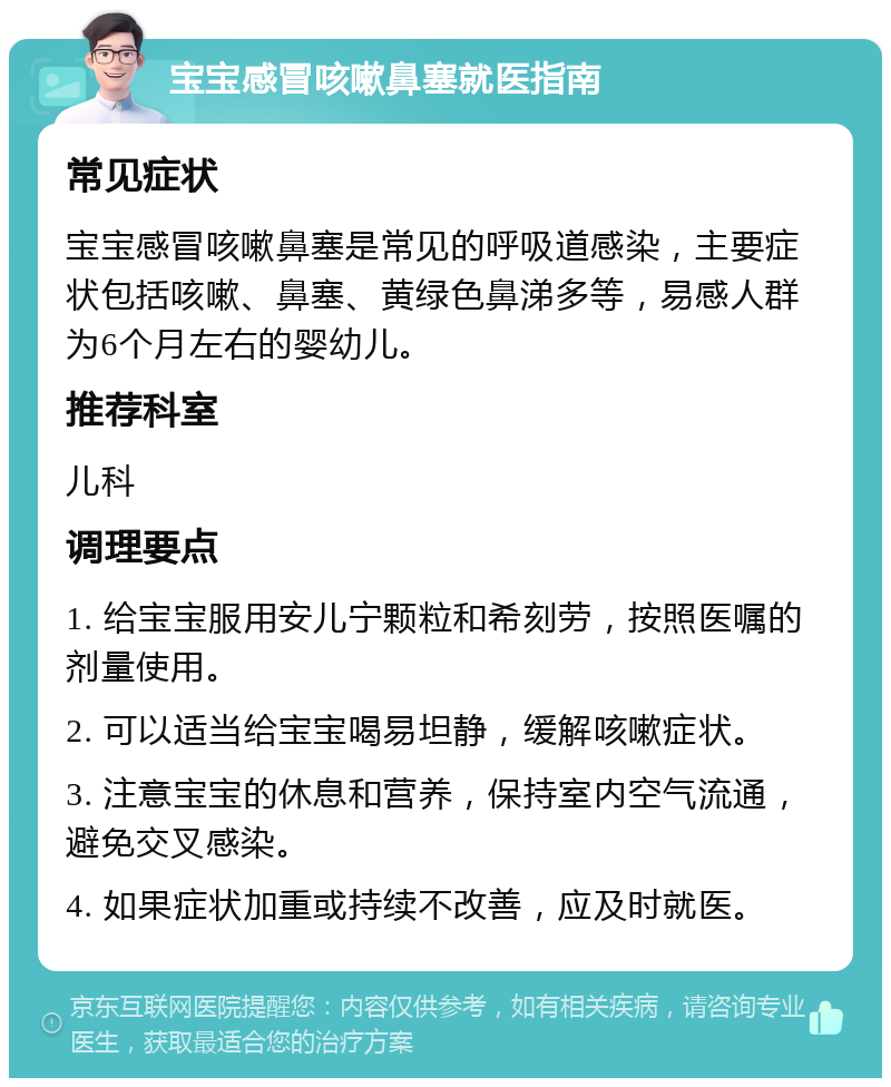 宝宝感冒咳嗽鼻塞就医指南 常见症状 宝宝感冒咳嗽鼻塞是常见的呼吸道感染，主要症状包括咳嗽、鼻塞、黄绿色鼻涕多等，易感人群为6个月左右的婴幼儿。 推荐科室 儿科 调理要点 1. 给宝宝服用安儿宁颗粒和希刻劳，按照医嘱的剂量使用。 2. 可以适当给宝宝喝易坦静，缓解咳嗽症状。 3. 注意宝宝的休息和营养，保持室内空气流通，避免交叉感染。 4. 如果症状加重或持续不改善，应及时就医。