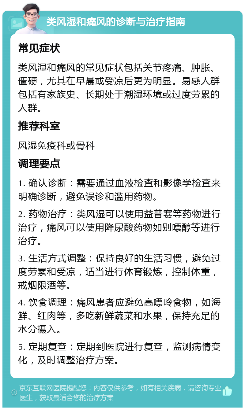 类风湿和痛风的诊断与治疗指南 常见症状 类风湿和痛风的常见症状包括关节疼痛、肿胀、僵硬，尤其在早晨或受凉后更为明显。易感人群包括有家族史、长期处于潮湿环境或过度劳累的人群。 推荐科室 风湿免疫科或骨科 调理要点 1. 确认诊断：需要通过血液检查和影像学检查来明确诊断，避免误诊和滥用药物。 2. 药物治疗：类风湿可以使用益普赛等药物进行治疗，痛风可以使用降尿酸药物如别嘌醇等进行治疗。 3. 生活方式调整：保持良好的生活习惯，避免过度劳累和受凉，适当进行体育锻炼，控制体重，戒烟限酒等。 4. 饮食调理：痛风患者应避免高嘌呤食物，如海鲜、红肉等，多吃新鲜蔬菜和水果，保持充足的水分摄入。 5. 定期复查：定期到医院进行复查，监测病情变化，及时调整治疗方案。