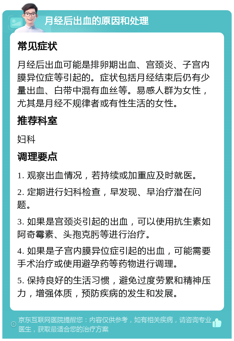 月经后出血的原因和处理 常见症状 月经后出血可能是排卵期出血、宫颈炎、子宫内膜异位症等引起的。症状包括月经结束后仍有少量出血、白带中混有血丝等。易感人群为女性，尤其是月经不规律者或有性生活的女性。 推荐科室 妇科 调理要点 1. 观察出血情况，若持续或加重应及时就医。 2. 定期进行妇科检查，早发现、早治疗潜在问题。 3. 如果是宫颈炎引起的出血，可以使用抗生素如阿奇霉素、头孢克肟等进行治疗。 4. 如果是子宫内膜异位症引起的出血，可能需要手术治疗或使用避孕药等药物进行调理。 5. 保持良好的生活习惯，避免过度劳累和精神压力，增强体质，预防疾病的发生和发展。