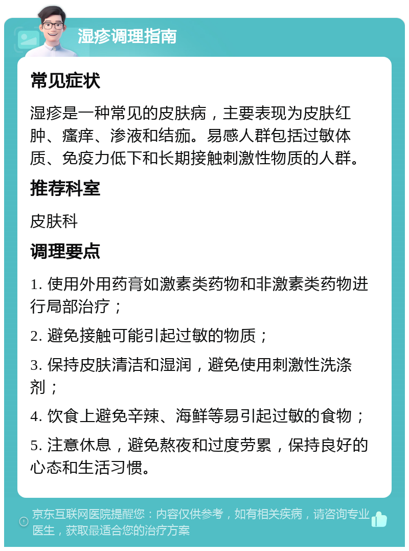 湿疹调理指南 常见症状 湿疹是一种常见的皮肤病，主要表现为皮肤红肿、瘙痒、渗液和结痂。易感人群包括过敏体质、免疫力低下和长期接触刺激性物质的人群。 推荐科室 皮肤科 调理要点 1. 使用外用药膏如激素类药物和非激素类药物进行局部治疗； 2. 避免接触可能引起过敏的物质； 3. 保持皮肤清洁和湿润，避免使用刺激性洗涤剂； 4. 饮食上避免辛辣、海鲜等易引起过敏的食物； 5. 注意休息，避免熬夜和过度劳累，保持良好的心态和生活习惯。