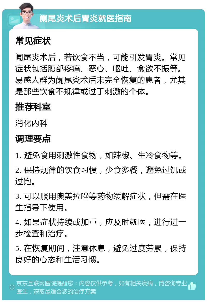 阑尾炎术后胃炎就医指南 常见症状 阑尾炎术后，若饮食不当，可能引发胃炎。常见症状包括腹部疼痛、恶心、呕吐、食欲不振等。易感人群为阑尾炎术后未完全恢复的患者，尤其是那些饮食不规律或过于刺激的个体。 推荐科室 消化内科 调理要点 1. 避免食用刺激性食物，如辣椒、生冷食物等。 2. 保持规律的饮食习惯，少食多餐，避免过饥或过饱。 3. 可以服用奥美拉唑等药物缓解症状，但需在医生指导下使用。 4. 如果症状持续或加重，应及时就医，进行进一步检查和治疗。 5. 在恢复期间，注意休息，避免过度劳累，保持良好的心态和生活习惯。