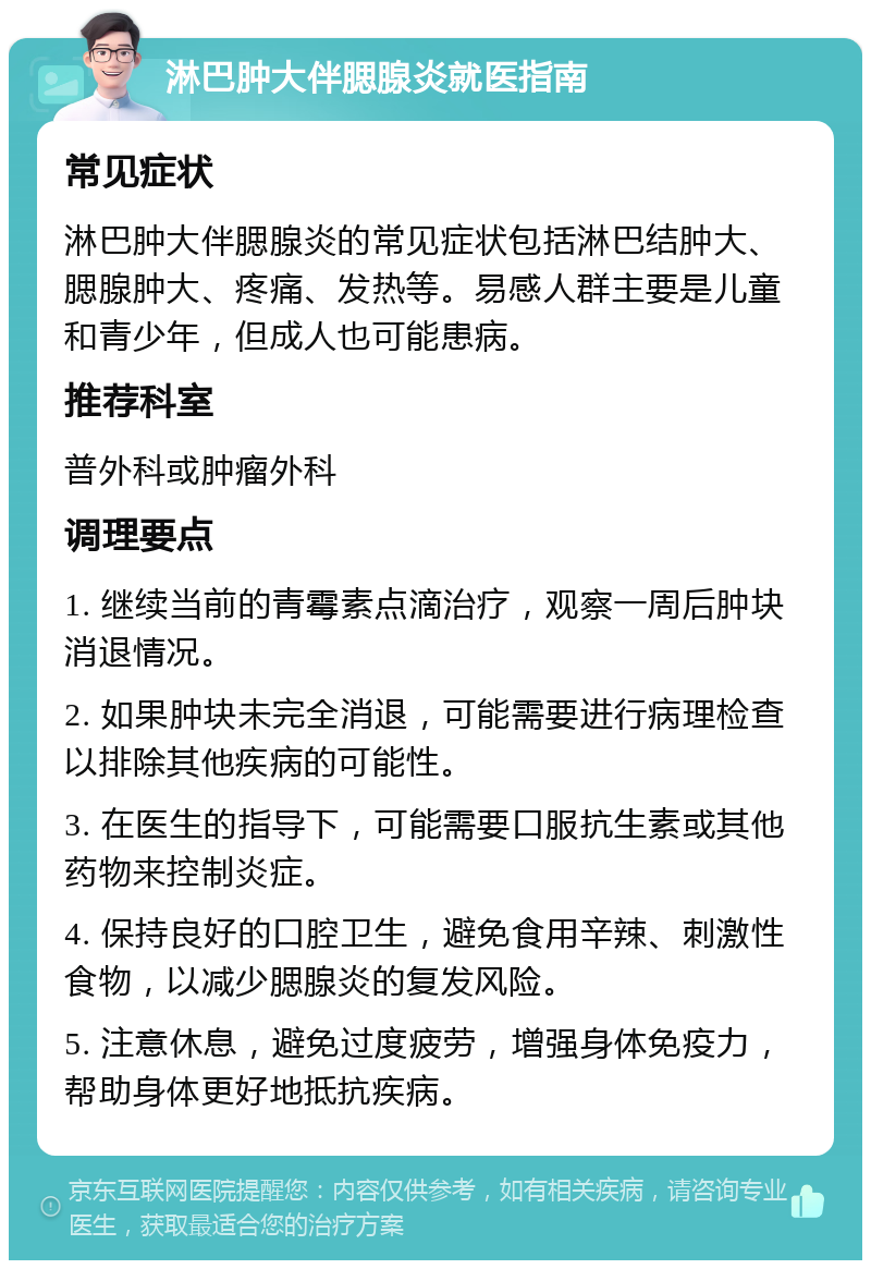 淋巴肿大伴腮腺炎就医指南 常见症状 淋巴肿大伴腮腺炎的常见症状包括淋巴结肿大、腮腺肿大、疼痛、发热等。易感人群主要是儿童和青少年，但成人也可能患病。 推荐科室 普外科或肿瘤外科 调理要点 1. 继续当前的青霉素点滴治疗，观察一周后肿块消退情况。 2. 如果肿块未完全消退，可能需要进行病理检查以排除其他疾病的可能性。 3. 在医生的指导下，可能需要口服抗生素或其他药物来控制炎症。 4. 保持良好的口腔卫生，避免食用辛辣、刺激性食物，以减少腮腺炎的复发风险。 5. 注意休息，避免过度疲劳，增强身体免疫力，帮助身体更好地抵抗疾病。