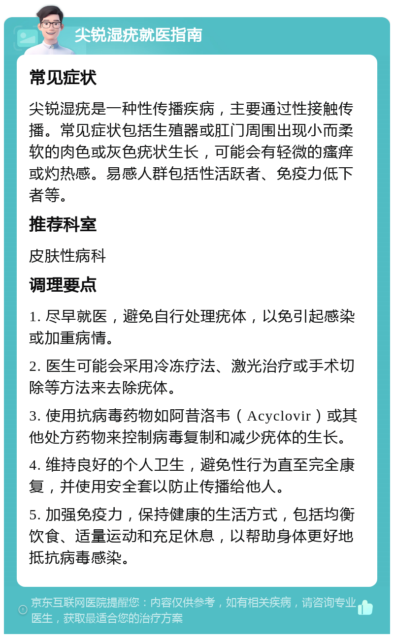 尖锐湿疣就医指南 常见症状 尖锐湿疣是一种性传播疾病，主要通过性接触传播。常见症状包括生殖器或肛门周围出现小而柔软的肉色或灰色疣状生长，可能会有轻微的瘙痒或灼热感。易感人群包括性活跃者、免疫力低下者等。 推荐科室 皮肤性病科 调理要点 1. 尽早就医，避免自行处理疣体，以免引起感染或加重病情。 2. 医生可能会采用冷冻疗法、激光治疗或手术切除等方法来去除疣体。 3. 使用抗病毒药物如阿昔洛韦（Acyclovir）或其他处方药物来控制病毒复制和减少疣体的生长。 4. 维持良好的个人卫生，避免性行为直至完全康复，并使用安全套以防止传播给他人。 5. 加强免疫力，保持健康的生活方式，包括均衡饮食、适量运动和充足休息，以帮助身体更好地抵抗病毒感染。