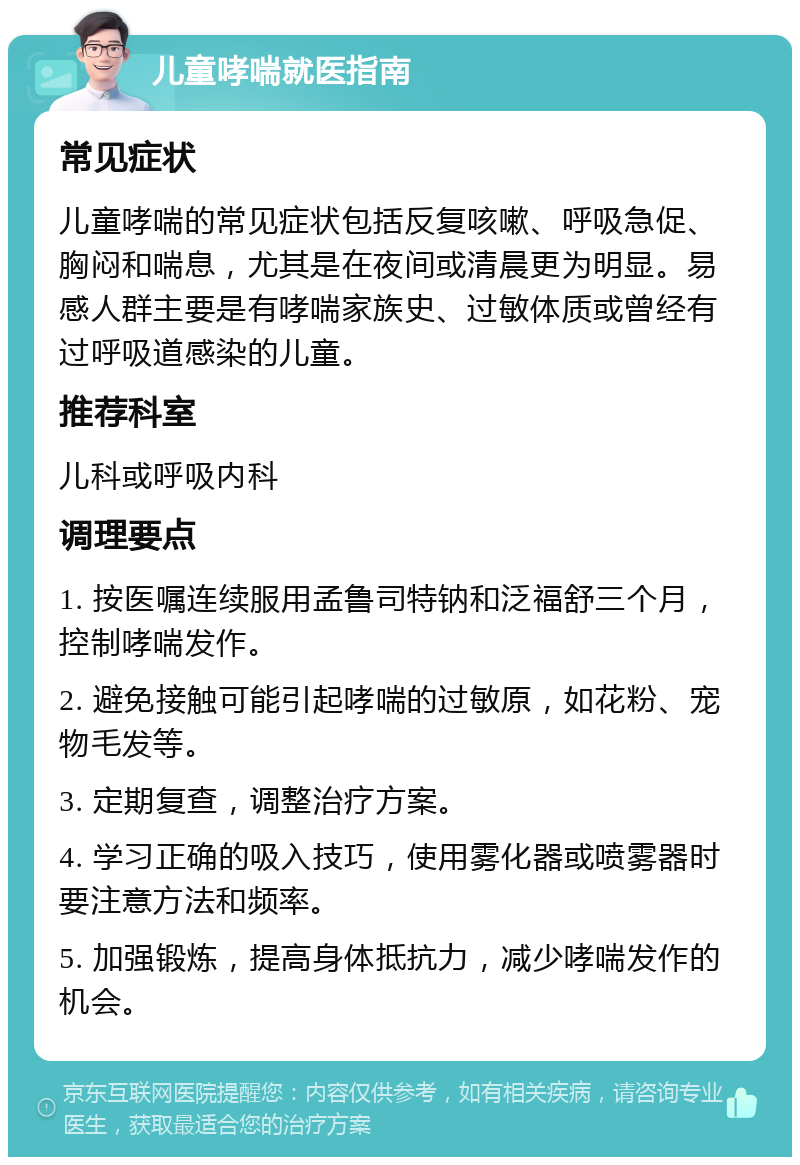 儿童哮喘就医指南 常见症状 儿童哮喘的常见症状包括反复咳嗽、呼吸急促、胸闷和喘息，尤其是在夜间或清晨更为明显。易感人群主要是有哮喘家族史、过敏体质或曾经有过呼吸道感染的儿童。 推荐科室 儿科或呼吸内科 调理要点 1. 按医嘱连续服用孟鲁司特钠和泛福舒三个月，控制哮喘发作。 2. 避免接触可能引起哮喘的过敏原，如花粉、宠物毛发等。 3. 定期复查，调整治疗方案。 4. 学习正确的吸入技巧，使用雾化器或喷雾器时要注意方法和频率。 5. 加强锻炼，提高身体抵抗力，减少哮喘发作的机会。