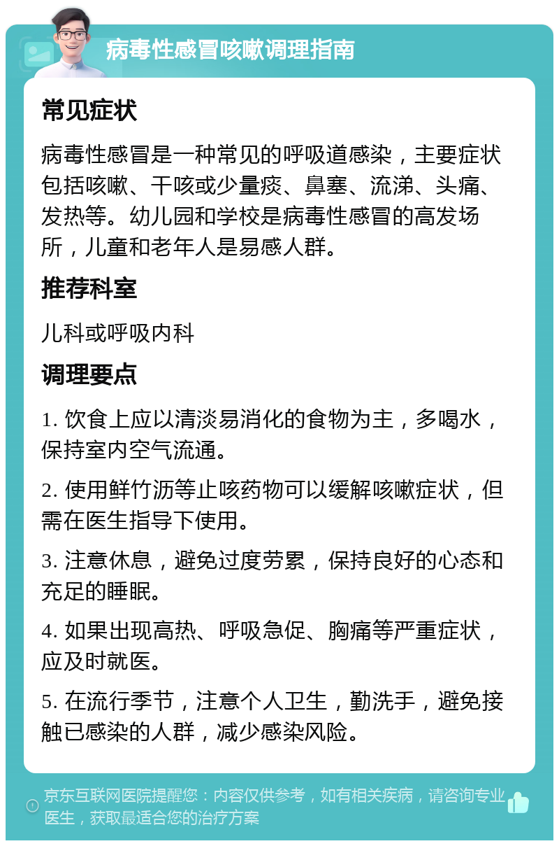 病毒性感冒咳嗽调理指南 常见症状 病毒性感冒是一种常见的呼吸道感染，主要症状包括咳嗽、干咳或少量痰、鼻塞、流涕、头痛、发热等。幼儿园和学校是病毒性感冒的高发场所，儿童和老年人是易感人群。 推荐科室 儿科或呼吸内科 调理要点 1. 饮食上应以清淡易消化的食物为主，多喝水，保持室内空气流通。 2. 使用鲜竹沥等止咳药物可以缓解咳嗽症状，但需在医生指导下使用。 3. 注意休息，避免过度劳累，保持良好的心态和充足的睡眠。 4. 如果出现高热、呼吸急促、胸痛等严重症状，应及时就医。 5. 在流行季节，注意个人卫生，勤洗手，避免接触已感染的人群，减少感染风险。