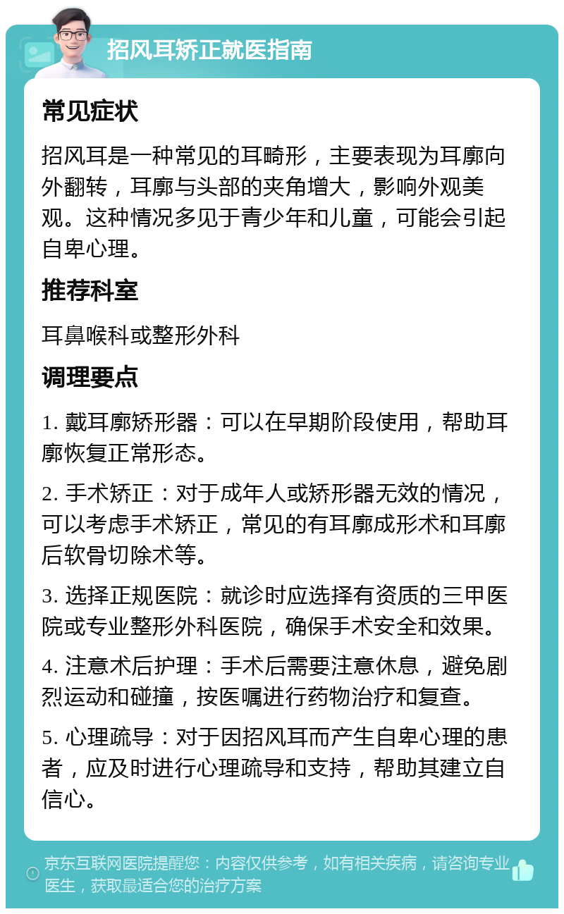 招风耳矫正就医指南 常见症状 招风耳是一种常见的耳畸形，主要表现为耳廓向外翻转，耳廓与头部的夹角增大，影响外观美观。这种情况多见于青少年和儿童，可能会引起自卑心理。 推荐科室 耳鼻喉科或整形外科 调理要点 1. 戴耳廓矫形器：可以在早期阶段使用，帮助耳廓恢复正常形态。 2. 手术矫正：对于成年人或矫形器无效的情况，可以考虑手术矫正，常见的有耳廓成形术和耳廓后软骨切除术等。 3. 选择正规医院：就诊时应选择有资质的三甲医院或专业整形外科医院，确保手术安全和效果。 4. 注意术后护理：手术后需要注意休息，避免剧烈运动和碰撞，按医嘱进行药物治疗和复查。 5. 心理疏导：对于因招风耳而产生自卑心理的患者，应及时进行心理疏导和支持，帮助其建立自信心。