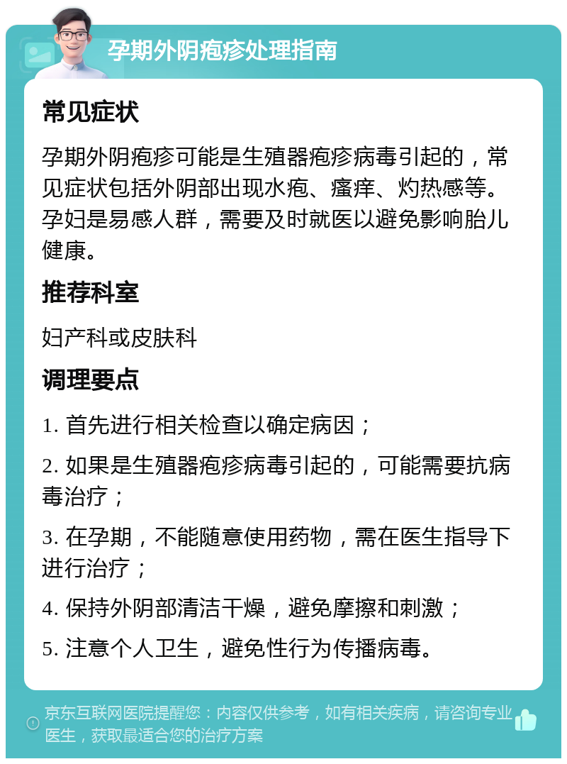 孕期外阴疱疹处理指南 常见症状 孕期外阴疱疹可能是生殖器疱疹病毒引起的，常见症状包括外阴部出现水疱、瘙痒、灼热感等。孕妇是易感人群，需要及时就医以避免影响胎儿健康。 推荐科室 妇产科或皮肤科 调理要点 1. 首先进行相关检查以确定病因； 2. 如果是生殖器疱疹病毒引起的，可能需要抗病毒治疗； 3. 在孕期，不能随意使用药物，需在医生指导下进行治疗； 4. 保持外阴部清洁干燥，避免摩擦和刺激； 5. 注意个人卫生，避免性行为传播病毒。