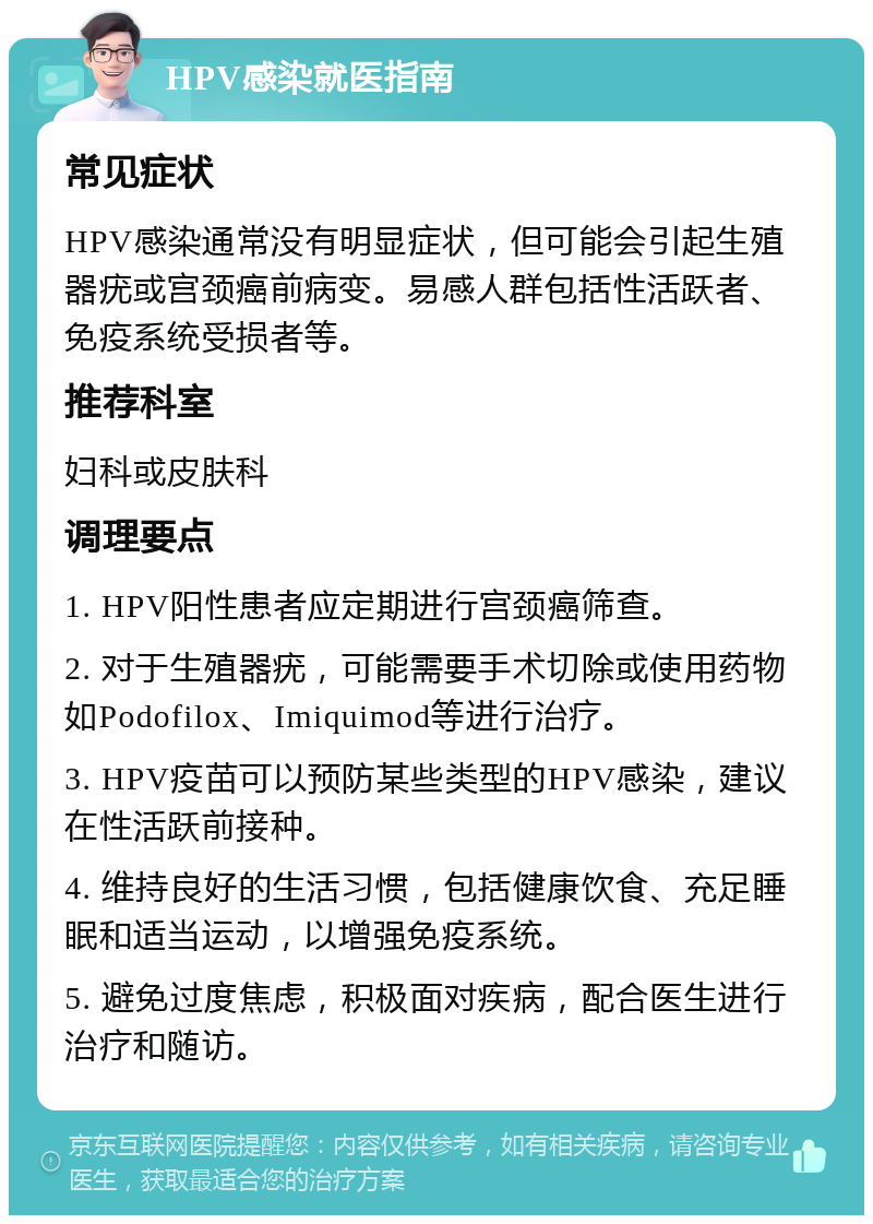 HPV感染就医指南 常见症状 HPV感染通常没有明显症状，但可能会引起生殖器疣或宫颈癌前病变。易感人群包括性活跃者、免疫系统受损者等。 推荐科室 妇科或皮肤科 调理要点 1. HPV阳性患者应定期进行宫颈癌筛查。 2. 对于生殖器疣，可能需要手术切除或使用药物如Podofilox、Imiquimod等进行治疗。 3. HPV疫苗可以预防某些类型的HPV感染，建议在性活跃前接种。 4. 维持良好的生活习惯，包括健康饮食、充足睡眠和适当运动，以增强免疫系统。 5. 避免过度焦虑，积极面对疾病，配合医生进行治疗和随访。