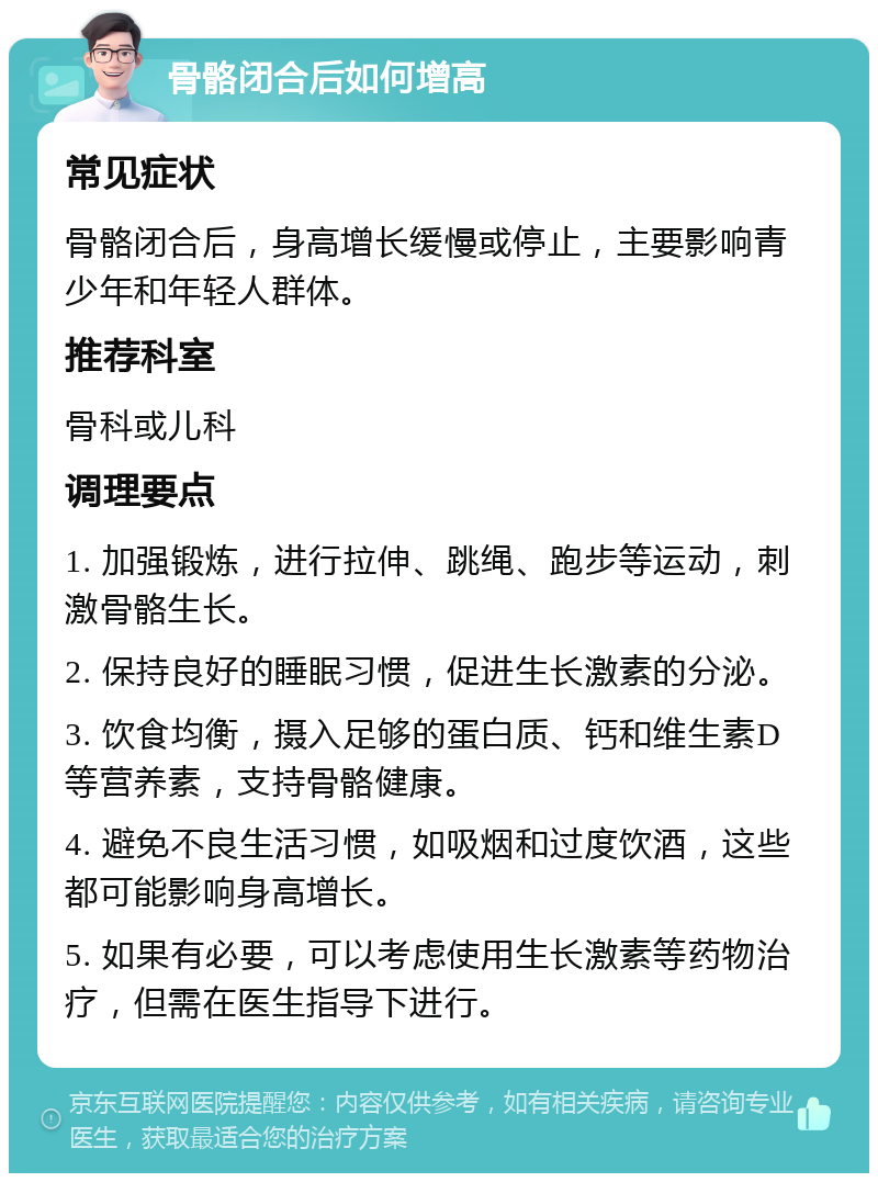 骨骼闭合后如何增高 常见症状 骨骼闭合后，身高增长缓慢或停止，主要影响青少年和年轻人群体。 推荐科室 骨科或儿科 调理要点 1. 加强锻炼，进行拉伸、跳绳、跑步等运动，刺激骨骼生长。 2. 保持良好的睡眠习惯，促进生长激素的分泌。 3. 饮食均衡，摄入足够的蛋白质、钙和维生素D等营养素，支持骨骼健康。 4. 避免不良生活习惯，如吸烟和过度饮酒，这些都可能影响身高增长。 5. 如果有必要，可以考虑使用生长激素等药物治疗，但需在医生指导下进行。